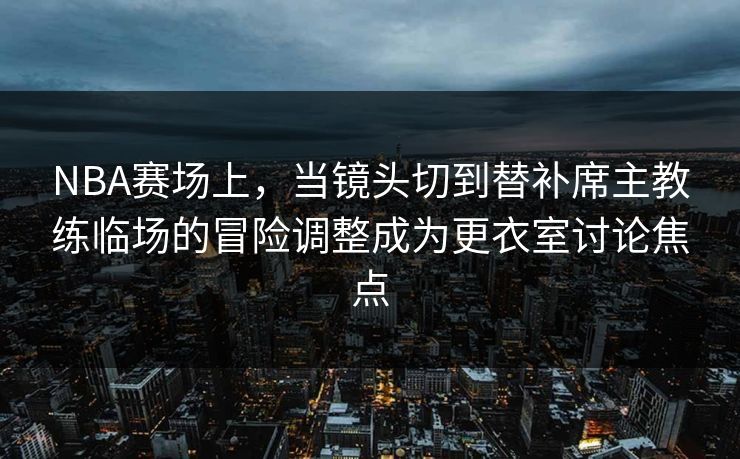 NBA赛场上，当镜头切到替补席主教练临场的冒险调整成为更衣室讨论焦点