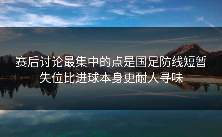 赛后讨论最集中的点是国足防线短暂失位比进球本身更耐人寻味