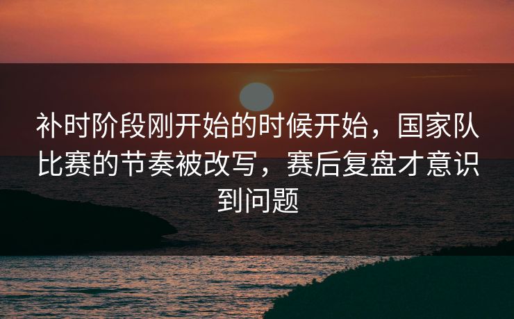 补时阶段刚开始的时候开始，国家队比赛的节奏被改写，赛后复盘才意识到问题