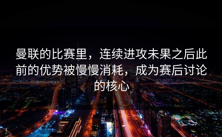 曼联的比赛里，连续进攻未果之后此前的优势被慢慢消耗，成为赛后讨论的核心