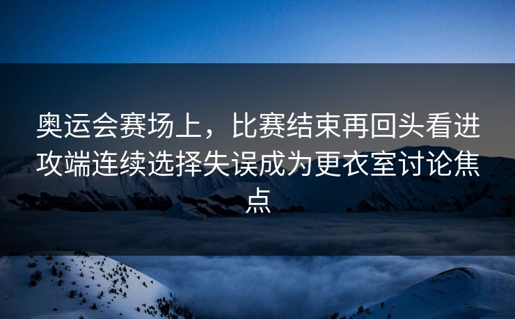 奥运会赛场上，比赛结束再回头看进攻端连续选择失误成为更衣室讨论焦点