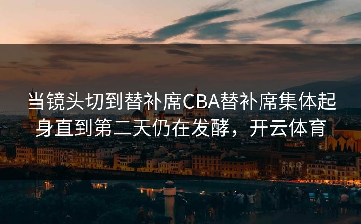 当镜头切到替补席CBA替补席集体起身直到第二天仍在发酵，开云体育