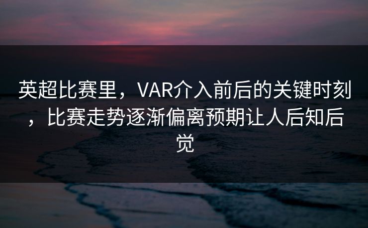 英超比赛里，VAR介入前后的关键时刻，比赛走势逐渐偏离预期让人后知后觉