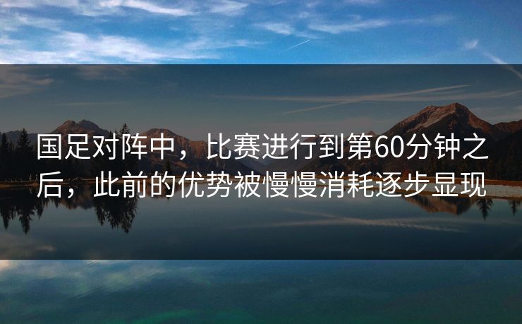 国足对阵中，比赛进行到第60分钟之后，此前的优势被慢慢消耗逐步显现