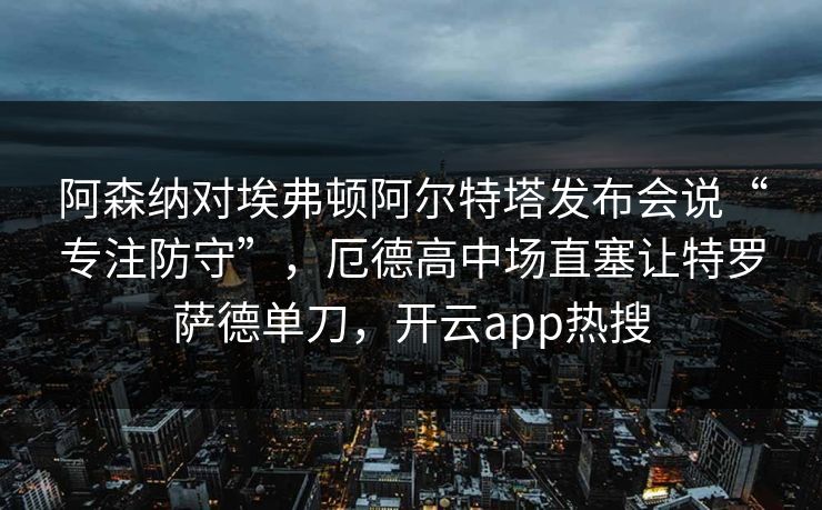 阿森纳对埃弗顿阿尔特塔发布会说“专注防守”，厄德高中场直塞让特罗萨德单刀，开云app热搜