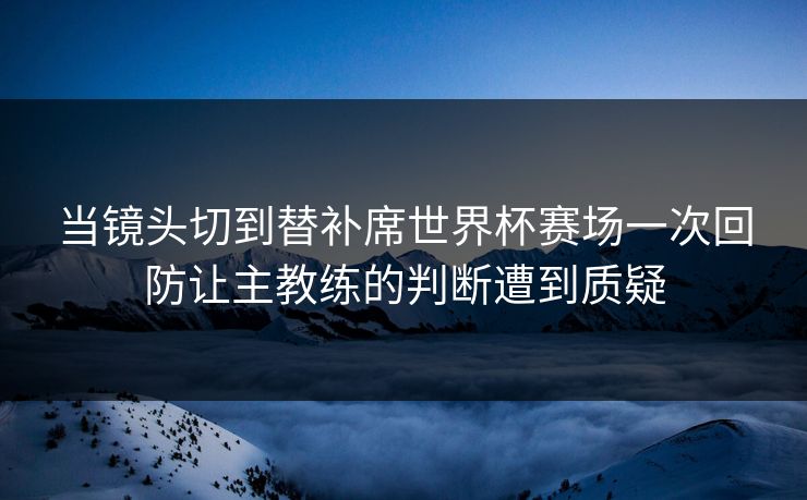 当镜头切到替补席世界杯赛场一次回防让主教练的判断遭到质疑