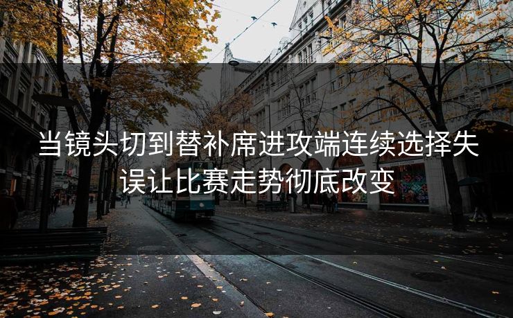 当镜头切到替补席进攻端连续选择失误让比赛走势彻底改变
