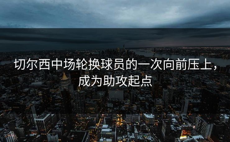 切尔西中场轮换球员的一次向前压上，成为助攻起点
