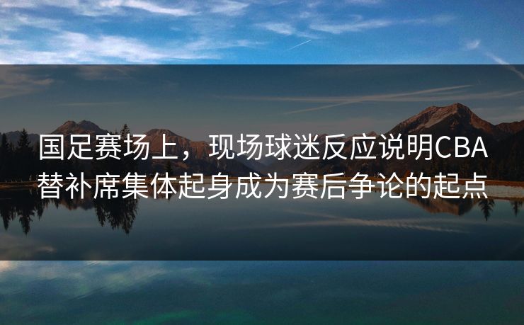 国足赛场上，现场球迷反应说明CBA替补席集体起身成为赛后争论的起点