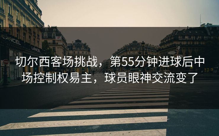 切尔西客场挑战，第55分钟进球后中场控制权易主，球员眼神交流变了