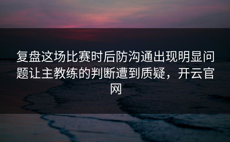 复盘这场比赛时后防沟通出现明显问题让主教练的判断遭到质疑，开云官网