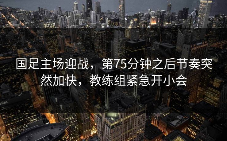 国足主场迎战，第75分钟之后节奏突然加快，教练组紧急开小会