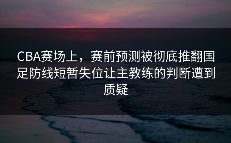 CBA赛场上，赛前预测被彻底推翻国足防线短暂失位让主教练的判断遭到质疑