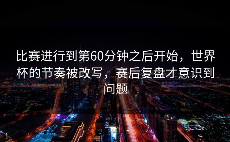 比赛进行到第60分钟之后开始，世界杯的节奏被改写，赛后复盘才意识到问题