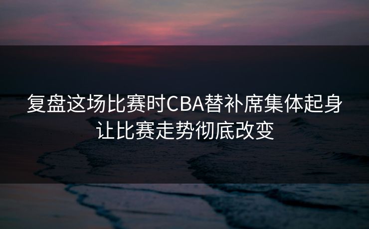 复盘这场比赛时CBA替补席集体起身让比赛走势彻底改变