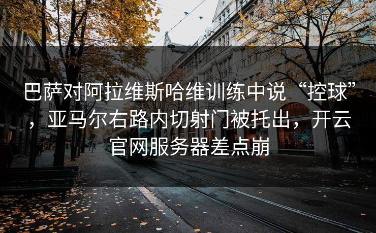 巴萨对阿拉维斯哈维训练中说“控球”，亚马尔右路内切射门被托出，开云官网服务器差点崩