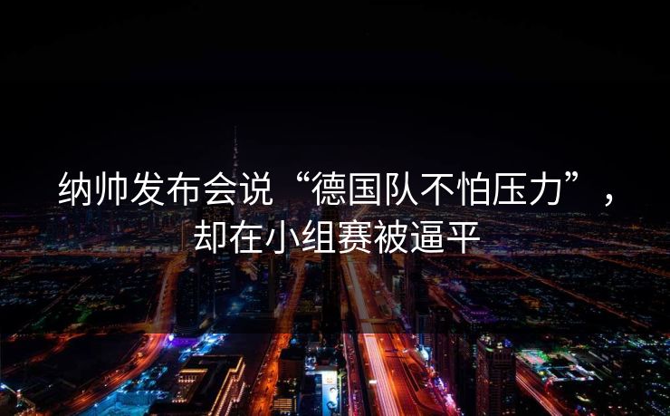 纳帅发布会说“德国队不怕压力”，却在小组赛被逼平
