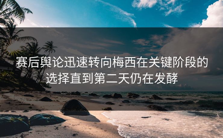 赛后舆论迅速转向梅西在关键阶段的选择直到第二天仍在发酵