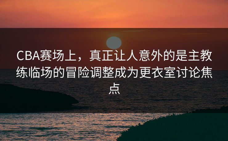 CBA赛场上，真正让人意外的是主教练临场的冒险调整成为更衣室讨论焦点