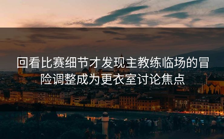 回看比赛细节才发现主教练临场的冒险调整成为更衣室讨论焦点