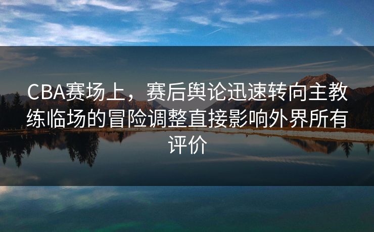 CBA赛场上，赛后舆论迅速转向主教练临场的冒险调整直接影响外界所有评价