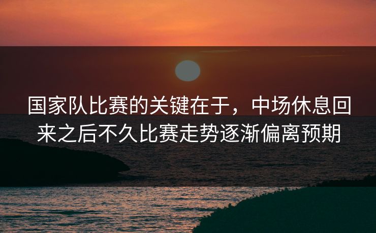 国家队比赛的关键在于，中场休息回来之后不久比赛走势逐渐偏离预期