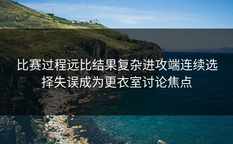 比赛过程远比结果复杂进攻端连续选择失误成为更衣室讨论焦点