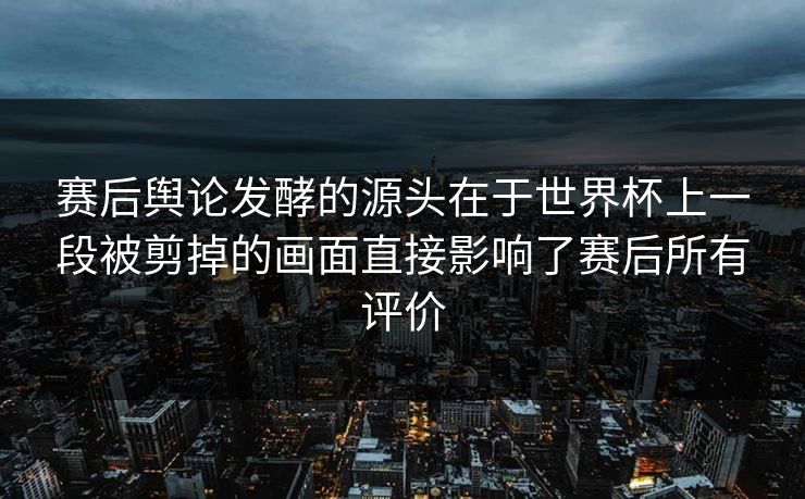 赛后舆论发酵的源头在于世界杯上一段被剪掉的画面直接影响了赛后所有评价 赛后舆论发酵的源头在于世界杯上一段被剪掉的画面直接影响了赛后所有评价