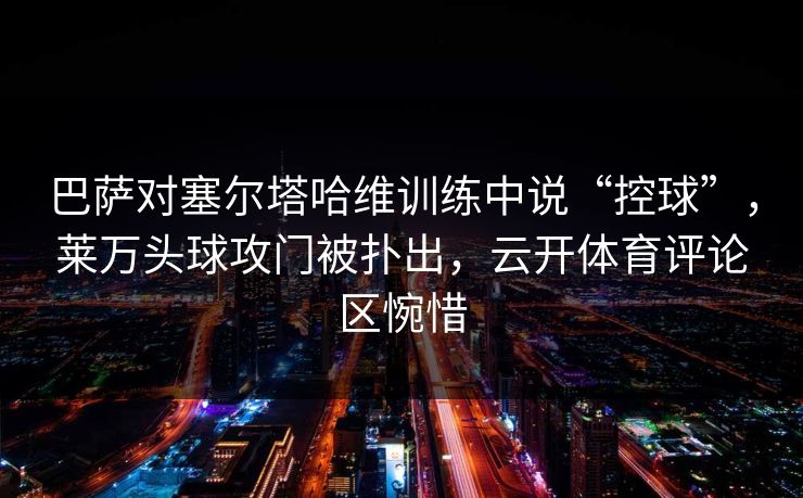 巴萨对塞尔塔哈维训练中说“控球”，莱万头球攻门被扑出，云开体育评论区惋惜