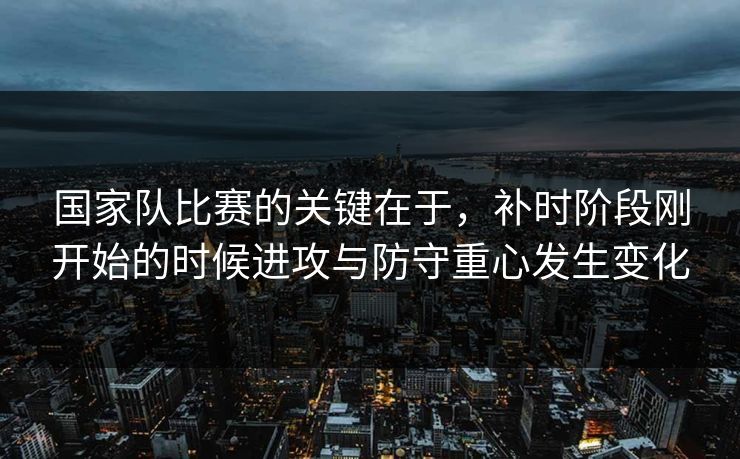 国家队比赛的关键在于，补时阶段刚开始的时候进攻与防守重心发生变化