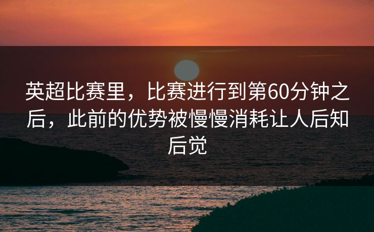 英超比赛里，比赛进行到第60分钟之后，此前的优势被慢慢消耗让人后知后觉