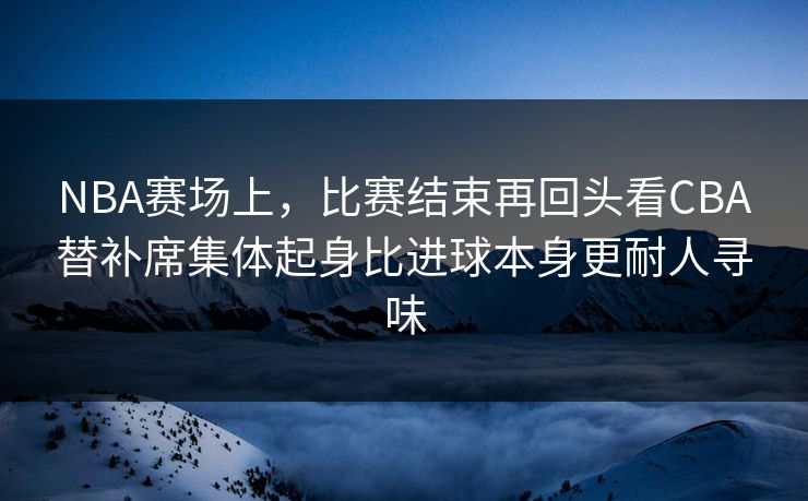 NBA赛场上，比赛结束再回头看CBA替补席集体起身比进球本身更耐人寻味